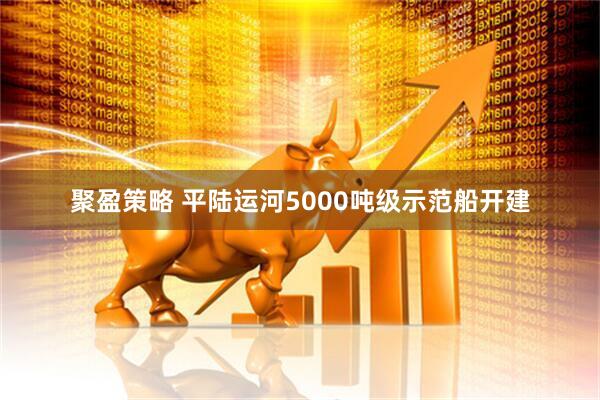 聚盈策略 平陆运河5000吨级示范船开建