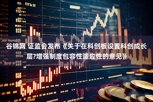 谷锦网 证监会发布《关于在科创板设置科创成长层?增强制度包容性适应性的意见》
