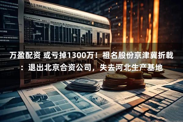 万盈配资 或亏掉1300万！祖名股份京津冀折戟：退出北京合资公司，失去河北生产基地