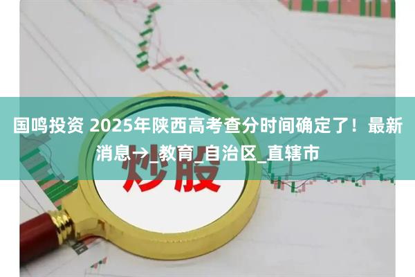 国鸣投资 2025年陕西高考查分时间确定了！最新消息→_教育_自治区_直辖市