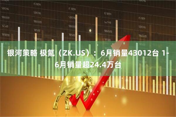 银河策略 极氪（ZK.US）：6月销量43012台 1-6月销量超24.4万台