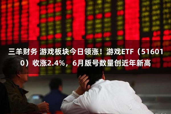 三羊财务 游戏板块今日领涨！游戏ETF（516010）收涨2.4%，6月版号数量创近年新高