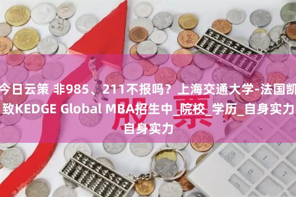 今日云策 非985、211不报吗？上海交通大学-法国凯致KEDGE Global MBA招生中_院校_学历_自身实力