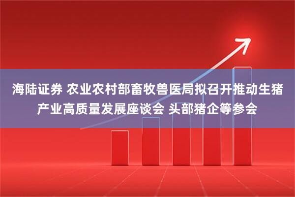 海陆证券 农业农村部畜牧兽医局拟召开推动生猪产业高质量发展座谈会 头部猪企等参会