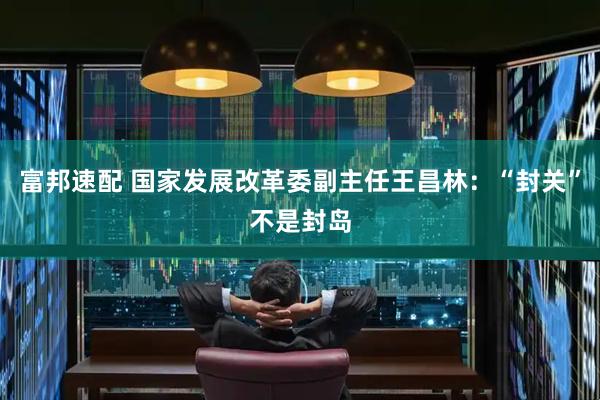 富邦速配 国家发展改革委副主任王昌林：“封关”不是封岛