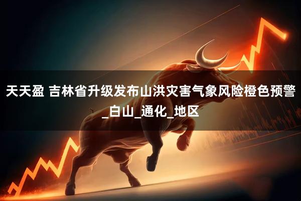天天盈 吉林省升级发布山洪灾害气象风险橙色预警_白山_通化_地区