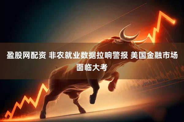 盈股网配资 非农就业数据拉响警报 美国金融市场面临大考
