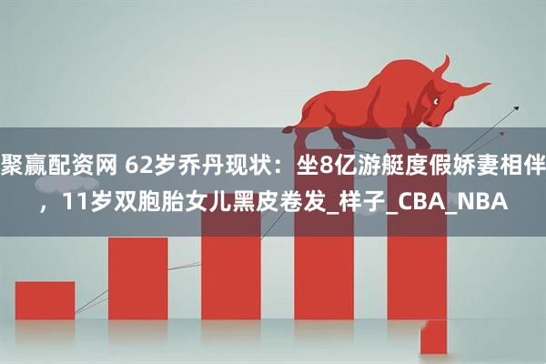 聚赢配资网 62岁乔丹现状：坐8亿游艇度假娇妻相伴，11岁双胞胎女儿黑皮卷发_样子_CBA_NBA