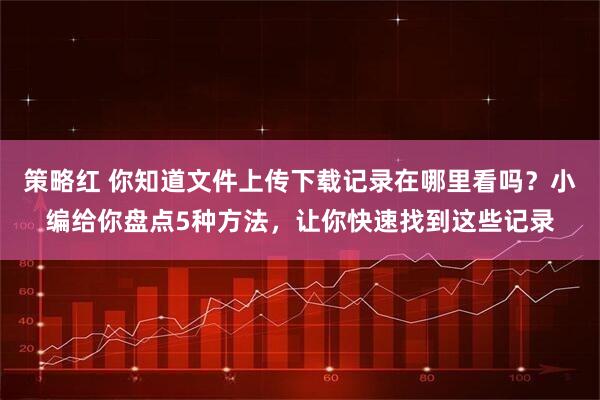 策略红 你知道文件上传下载记录在哪里看吗？小编给你盘点5种方法，让你快速找到这些记录