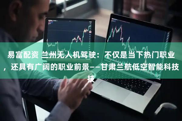 易富配资 兰州无人机驾驶：不仅是当下热门职业，还具有广阔的职业前景——甘肃兰航低空智能科技