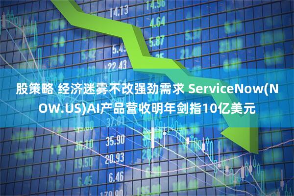 股策略 经济迷雾不改强劲需求 ServiceNow(NOW.US)AI产品营收明年剑指10亿美元