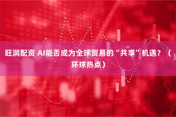 旺润配资 AI能否成为全球贸易的“共享”机遇？（环球热点）