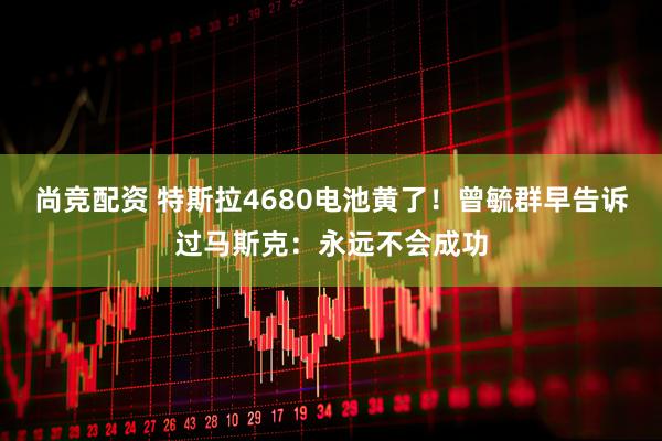 尚竞配资 特斯拉4680电池黄了！曾毓群早告诉过马斯克：永远不会成功